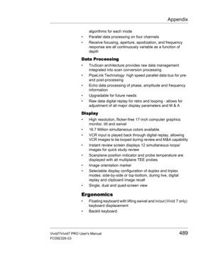 Page 503Appendix
Vivid7/Vivid7 PRO Users Manual489
FC092326-03
algorithms for each mode
•  Parallel data processing on four channels
•  Receive focusing, aperture, apodization, and frequency 
response are all continuously variable as a function of 
depth 
Data Processing
•  TruScan architecture provides raw data management 
integrated into scan conversion processing
•  PipeLink Technology: high speed parallel data bus for pre- 
and post-processing
•  Echo data processing of phase, amplitude and frequency...