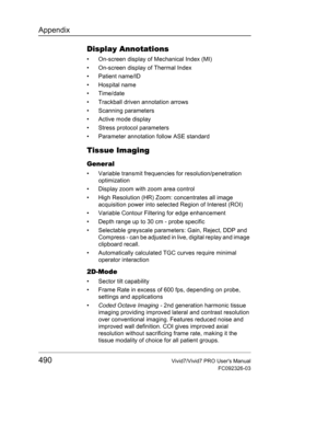 Page 504Appendix
490Vivid7/Vivid7 PRO Users Manual
FC092326-03
Display Annotations
•  On-screen display of Mechanical Index (MI)
•  On-screen display of Thermal Index
• Patient name/ID
• Hospital name
• Time/date
•  Trackball driven annotation arrows
• Scanning parameters
• Active mode display
•  Stress protocol parameters
•  Parameter annotation follow ASE standard
Tissue Imaging
General
•  Variable transmit frequencies for resolution/penetration 
optimization
•  Display zoom with zoom area control
•  High...