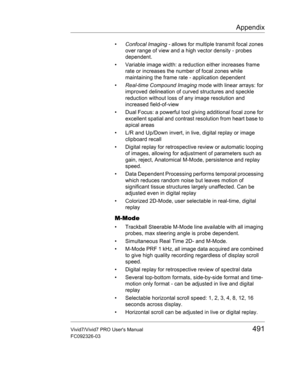 Page 505Appendix
Vivid7/Vivid7 PRO Users Manual491
FC092326-03
• Confocal Imaging - allows for multiple transmit focal zones 
over range of view and a high vector density - probes 
dependent.
•  Variable image width: a reduction either increases frame 
rate or increases the number of focal zones while 
maintaining the frame rate - application dependent
• Real-time Compound Imaging mode with linear arrays: for 
improved delineation of curved structures and speckle 
reduction without loss of any image resolution...