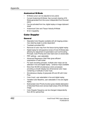 Page 506Appendix
492Vivid7/Vivid7 PRO Users Manual
FC092326-03
Anatomical M-Mode
•  M-Mode cursor can be adjusted at any plane
•  Curved Anatomical M-Mode: free (curved) drawing of M-
Mode generated from the cursor independent from the axial 
plane
•  Can be activated from live, digital replay or image clipboard 
recall
•  Anatomical Color and Tissue Velocity M-Mode
•  M & A Capability
Color Doppler
General
•  Steerable Color Doppler available with all imaging probes - 
max steering angle is probe dependent
•...