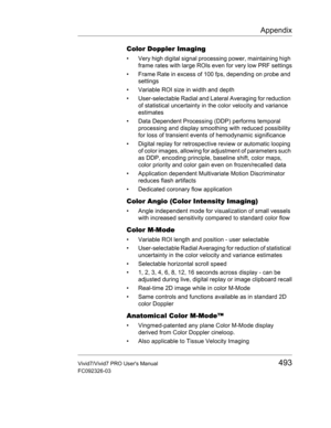 Page 507Appendix
Vivid7/Vivid7 PRO Users Manual493
FC092326-03
Color Doppler Imaging
•  Very high digital signal processing power, maintaining high 
frame rates with large ROIs even for very low PRF settings
•  Frame Rate in excess of 100 fps, depending on probe and 
settings
•  Variable ROI size in width and depth
•  User-selectable Radial and Lateral Averaging for reduction 
of statistical uncertainty in the color velocity and variance 
estimates
•  Data Dependent Processing (DDP) performs temporal 
processing...