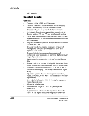 Page 508Appendix
494Vivid7/Vivid7 PRO Users Manual
FC092326-03
• M&A capability
Spectral Doppler
General
•  Operates in PW, HPRF, and CW modes
•  Trackball Steerable Doppler available with all imaging 
probes - max steering angle is probe dependent
•  Selectable Doppler frequency for better optimization
•  High-Quality Real-time duplex or triplex operation in all 
Doppler Modes, CW and PW and for all velocity settings
•  Frame Rate Control for optimized use of acquisition power 
between spectrum, 2D, and Color...