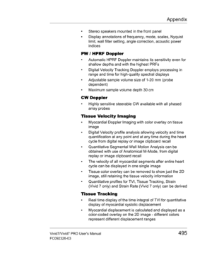 Page 509Appendix
Vivid7/Vivid7 PRO Users Manual495
FC092326-03
•  Stereo speakers mounted in the front panel
•  Display annotations of frequency, mode, scales, Nyquist 
limit, wall filter setting, angle correction, acoustic power 
indices 
PW / HPRF Doppler
•  Automatic HPRF Doppler maintains its sensitivity even for 
shallow depths and with the highest PRFs
•  Digital Velocity Tracking Doppler employs processing in 
range and time for high-quality spectral displays
•  Adjustable sample volume size of 1-20 mm...