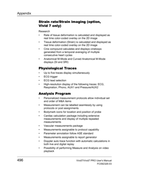 Page 510Appendix
496Vivid7/Vivid7 PRO Users Manual
FC092326-03
Strain rate/Strain imaging (option, 
Vivid 7 only)
Research
•  Rate of tissue deformation is calculated and displayed as 
real time color-coded overlay on the 2D image
•  Tissue deformation (Strain) is calculated and displayed as 
real time color-coded overlay on the 2D image
•  Cine compound calculates and displays cineloops 
generated from a temporal averaging of multiple 
consecutive heart cycles
•  Anatomical M-Mode and Curved Anatomical M-Mode...