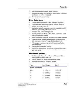 Page 511Appendix
Vivid7/Vivid7 PRO Users Manual497
FC092326-03
•  Seamless data storage and report creation
•  Measurements are summarized in worksheets - individual 
results can be edited or deleted
• User-assignable parameters
User Interface
•  Easy-to-learn user interface with intelligent keyboard
•  Front panel with application-specific rotaries and push 
buttons for primary controls
•  Application-specific secondary controls available through 
slidebars operated by a four-way rocker 
•  Slide pot TGC curve...