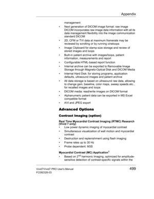 Page 513Appendix
Vivid7/Vivid7 PRO Users Manual499
FC092326-03
management
•  Next generation of DICOM image format: raw image 
DICOM incorporates raw image data information with all its 
data management flexibility into the image communication 
standard DICOM
•  2D, CFM or TVI data at maximum framerate may be 
reviewed by scrolling or by running cineloops
•  Image Clipboard for stamp-size storage and review of 
stored images and loops
•  Built-in patient archive with images/loops, patient 
information,...