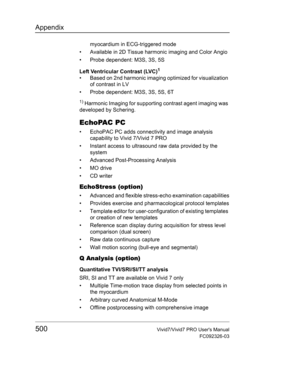 Page 514Appendix
500Vivid7/Vivid7 PRO Users Manual
FC092326-03
myocardium in ECG-triggered mode
•  Available in 2D Tissue harmonic imaging and Color Angio
•  Probe dependent: M3S, 3S, 5S
Left Ventricular Contrast (LVC)
1 
•  Based on 2nd harmonic imaging optimized for visualization 
of contrast in LV
•  Probe dependent: M3S, 3S, 5S, 6T
1) Harmonic Imaging for supporting contrast agent imaging was 
developed by Schering.
EchoPAC PC
•  EchoPAC PC adds connectivity and image analysis 
capability to Vivid 7/Vivid 7...