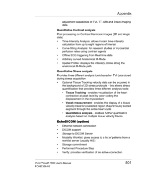 Page 515Appendix
Vivid7/Vivid7 PRO Users Manual501
FC092326-03
adjustment capabilities of TVI, TT, SRI and Strain imaging 
data
Quantitative Contrast analysis
Post processing on Contrast Harmonic images (2D and Angio 
data)
•  Time-Intensity Analysis: allows instant time-intensity 
calculation from up to eight regions of interest
•  Curve-fitting Analysis: for research studies of myocardial 
perfusion rates using contrast agents
•  Offline ECG triggering from Real time data
•  Arbitrary curved Anatomical M-Mode...