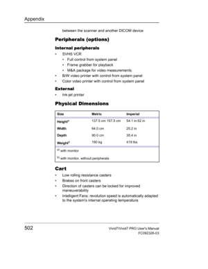 Page 516Appendix
502Vivid7/Vivid7 PRO Users Manual
FC092326-03
between the scanner and another DICOM device
Peripherals (options)
Internal peripherals
• SVHS VCR
•  Full control from system panel
•  Frame grabber for playback
•  M&A package for video measurements
•  B/W video printer with control from system panel
•  Color video printer with control from system panel
Exter nal
• Ink-jet printer
Physical Dimensions
Cart
•  Low rolling resistance casters 
•  Brakes on front casters
•  Direction of casters can be...