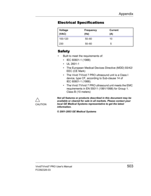 Page 517Appendix
Vivid7/Vivid7 PRO Users Manual503
FC092326-03
Electrical Specifications
Safety
•  Built to meet the requirements of:
• IEC 60601-1 (1988)
• UL 2601-1
•  The European Medical Devices Directive (MDD) 93/42/
EEC (CE Mark)
•  The Vivid 7/Vivid 7 PRO ultrasound unit is a Class I 
device, type CF, according to Sub-clause 14 of 
IEC 60601-1 (1988).
•  The Vivid 7/Vivid 7 PRO ultrasound unit meets the EMC 
requirements in EN 55011 (1991/1998) for Group 1. 
Class B (10 meters)
Voltage
(VAC)Frequency...