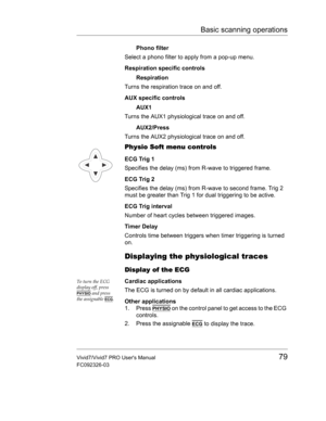 Page 93Basic scanning operations
Vivid7/Vivid7 PRO Users Manual79
FC092326-03
Phono filter
Select a phono filter to apply from a pop-up menu.
Respiration specific controls
Respiration
Turns the respiration trace on and off.
AUX specific controls
AUX1
Turns the AUX1 physiological trace on and off.
AUX2/Press
Turns the AUX2 physiological trace on and off.
Physio Soft menu controls
ECG Trig 1
Specifies the delay (ms) from R-wave to triggered frame.
ECG Trig 2
Specifies the delay (ms) from R-wave to second frame....