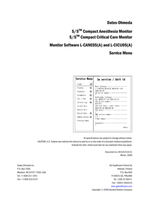 Page 115All specifications are subject to change without notice.
CAUTION: U.S. Federal law restricts this device to sale by or on the order of a licensed medical practitioner.
Outside the USA, check local laws for any restriction that may apply.
Document no. M1031519-01
March, 2006
Datex-Ohmeda Inc.
P.O. Box 7550
Madison, WI 53707-7550, USA
Tel: +1 608 221 1551
Fax: +1 608 222 9147
GE Healthcare Finland Oy
Helsinki, Finland
P.O. Box 900
FI-00031 GE, FINLAND
Tel: +358 10 39411
Fax: +358 9 1463310...