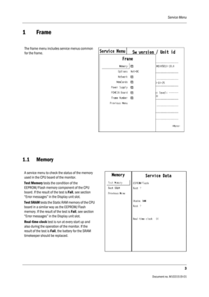 Page 123Service Menu
3
                                          Document no. M1031519-01
1Frame
1.1 Memory
The frame menu includes service menus common 
for the frame.
A service menu to check the status of the memory 
used in the CPU board of the monitor.
Test Memory tests the condition of the 
EEPROM/Flash memory component of the CPU 
board. If the result of the test is Fail, see section 
“Error messages” in the Display unit slot.
Test SRAM tests the Static RAM memory of the CPU 
board in a similar way as the...