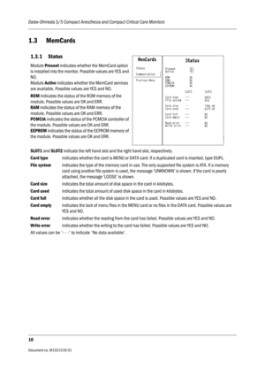 Page 130Datex-Ohmeda S/5 Compact Anesthesia and Compact Critical Care Monitors
10
Document no. M1031519-01                                                                           
1.3 MemCards
1.3.1 Status
Module Present indicates whether the MemCard option 
is installed into the monitor. Possible values are YES and 
NO.
Module Active indicates whether the MemCard services 
are available. Possible values are YES and NO.
ROM indicates the status of the ROM memory of the 
module. Possible values are OK and ERR....