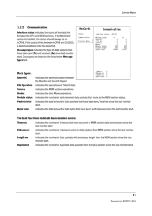 Page 131Service Menu
11
                                          Document no. M1031519-01
1.3.2 Communication
Interface status indicates the status of the data link 
between the CPU and MEM sections. If the MemCard 
option is installed, the status should always be on 
ACTIVE. If the status blinks between ACTIVE and CLOSED, 
a communications error has occurred.
Message types indicates the type of data packets that 
have been sent (Tx) and received (Rx) since last monitor 
start. Data types are listed on the...