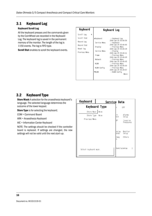 Page 136Datex-Ohmeda S/5 Compact Anesthesia and Compact Critical Care Monitors
16
Document no. M1031519-01                                                                           
3.1 Keyboard Log
3.2 Keyboard Type
Keyboard Scroll Log
All the keyboard presses and the commands given 
by the ComWheel are recorded in the Keyboard 
Log. The keyboard log is saved in the permanent 
memory of the monitor. The length of the log is 
1150 events. The log is FIFO type.
Scroll Stat enables to scroll the keyboard events....