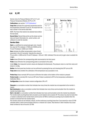 Page 147Service Menu
27
                                          Document no. M1031519-01
4.4 P/PT
Service menu for Pressure Module, M-P or E-P, and 
Pressure Temperature Module, M-PT or E-PT.
Calibrations: see section “P/PT Calibrations”.
Temp Test activates the automatic temperature test for 
the temperature channels T3 and T4. The result from the 
test is shown in the service data field.
NOTE: The Temp Test needs to be selected twice before 
the test starts.
Record Data: Record Data prints out the shown...