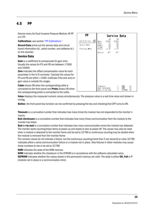 Page 149Service Menu
29
                                          Document no. M1031519-01
4.5  PP
Service menu for Dual Invasive Pressure Module, M-PP 
or E-PP.
Calibrations: see section ”PP Calibrations.” 
Record Data prints out the service data and circuit 
board information (id., serial number, and software id.) 
on the recorder.
Service Data
Gain is a coefficient to compensate for gain error. 
Usually the values for P5 and P6 are between 17000 
and 25000.
Zero indicates the offset compensation value for...