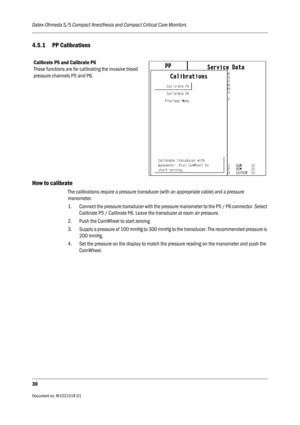 Page 150Datex-Ohmeda S/5 Compact Anesthesia and Compact Critical Care Monitors
30
Document no. M1031519-01                                                                           
4.5.1 PP Calibrations
How to calibrate
The calibrations require a pressure transducer (with an appropriate cable) and a pressure 
manometer.
1. Connect the pressure transducer with the pressure manometer to the P5 / P6 connector. Select 
Calibrate P5 / Calibrate P6. Leave the transducer at room air pressure.
2. Push the ComWheel to...