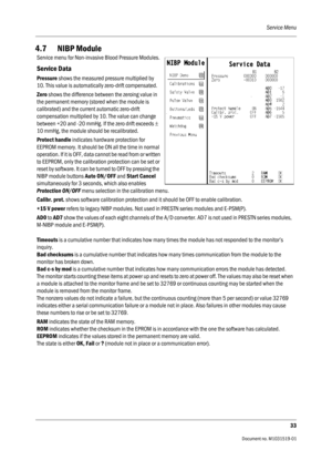 Page 153Service Menu
33
                                          Document no. M1031519-01
4.7 NIBP Module
 
Service menu for Non-invasive Blood Pressure Modules.
Service Data
Pressure shows the measured pressure multiplied by 
10. This value is automatically zero-drift compensated.
Zero shows the difference between the zeroing value in 
the permanent memory (stored when the module is 
calibrated) and the current automatic zero-drift 
compensation multiplied by 10. The value can change 
between +20 and -20 mmHg....