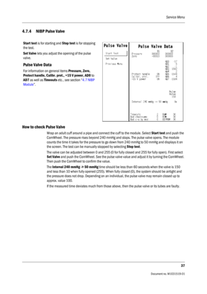 Page 157Service Menu
37
                                          Document no. M1031519-01
4.7.4 NIBP Pulse Valve
How to check Pulse Valve
Wrap an adult cuff around a pipe and connect the cuff to the module. Select Start test and push the 
ComWheel. The pressure rises beyond 240 mmHg and stops. The pulse valve opens. The module 
counts the time it takes for the pressure to go down from 240 mmHg to 50 mmHg and displays it on 
the screen. The test can be manually stopped by selecting Stop test.
The valve can be...