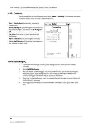 Page 174Datex-Ohmeda S/5 Compact Anesthesia and Compact Critical Care Monitors
54
Document no. M1031519-01                                                                           
4.12.1 Tonometry
This is another route to reach Tonometry setup menu, Others - Tonometry. For a detailed description 
on how to use this menu see “User’s Reference Manual”.
How to calibrate PgCO2 
1. Connect the calibration gas sampling line to the regulator and to the module’s catheter 
connector.
2. Select  PgCO2 Calibration. 
3....