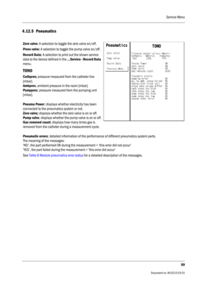 Page 179Service Menu
59
                                          Document no. M1031519-01
4.12.5 Pneumatics
Zero valve: A selection to toggle the zero valve on/off.
Press valve: A selection to toggle the pump valve on/off.
Record Data: A selection to print out the shown service 
data to the device defined in the ...Service - Record Data 
menu.
TONO
Cathpres; pressure measured from the catheter line 
[mbar].
Ambpres; ambient pressure in the room [mbar].
Pumppres; pressure measured from the pumping unit 
[mbar]....