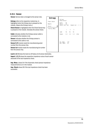 Page 191Service Menu
71
                                          Document no. M1031519-01
4.15.1 Sensor
Sensor Service data is changed to the sensor view.
Entropy refers to the respective module key. Is 
highlighted when the Entropy key is pressed on the 
module. (Opens the Entropy menu.)
Check Sensor is highlighted when the Check Sensor key 
is pressed on the module. Activates the sensor check.
Cable indicates whether the Entropy sensor cable is 
connected to the module or not.
Sensor indicates whether the...