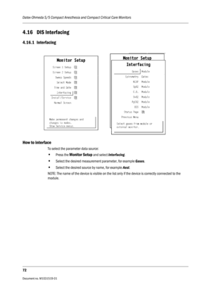 Page 192Datex-Ohmeda S/5 Compact Anesthesia and Compact Critical Care Monitors
72
Document no. M1031519-01                                                                           
4.16 DIS Interfacing
4.16.1 Interfacing
How to interface
To select the parameter data source:
•Press the Monitor Setup and select Interfacing.
•Select the desired measurement parameter, for example Gases.
•Select the desired source by name, for example Aest. 
NOTE: The name of the device is visible on the list only if the device is...