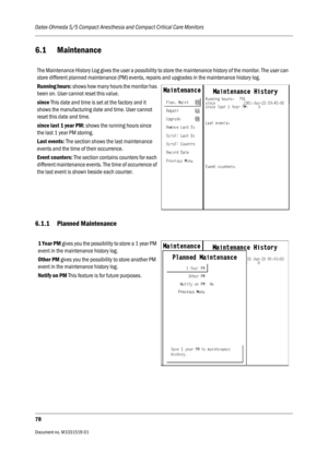 Page 198Datex-Ohmeda S/5 Compact Anesthesia and Compact Critical Care Monitors
78
Document no. M1031519-01                                                                           
6.1 Maintenance
6.1.1 Planned Maintenance
The Maintenance History Log gives the user a possibility to store the maintenance history of the monitor. The user can 
store different planned maintenance (PM) events, repairs and upgrades in the maintenance history log.
Running hours: shows how many hours the monitor has 
been on. User...