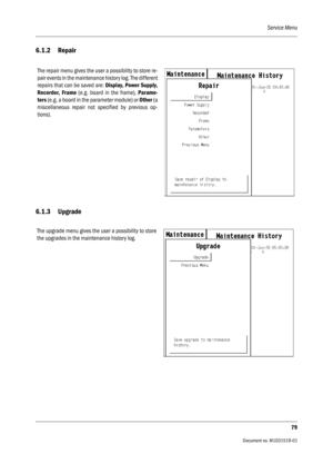 Page 199Service Menu
79
                                          Document no. M1031519-01
6.1.2 Repair
6.1.3 Upgrade
The repair menu gives the user a possibility to store re-
pair events in the maintenance history log. The different
repairs that can be saved are: Display, Power Supply,
Recorder, Frame (e.g. board in the frame), Parame-
ters (e.g. a board in the parameter module) or Other (a
miscellaneous repair not specified by previous op-
tions).
The upgrade menu gives the user a possibility to store
the...