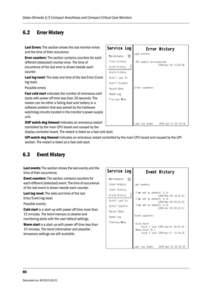 Page 200Datex-Ohmeda S/5 Compact Anesthesia and Compact Critical Care Monitors
80
Document no. M1031519-01                                                                           
6.2 Error History
6.3 Event History
Last Errors: The section shows the last monitor errors 
and the time of their occurence.
Error counters: The section contains counters for each 
different (detected) monitor error. The time of 
occurrence of the last error is shown beside each 
counter.
Last log reset: The date and time of the last...