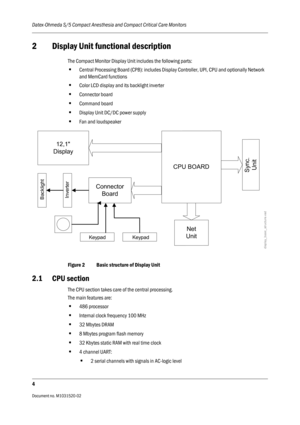 Page 216Datex-Ohmeda S/5 Compact Anesthesia and Compact Critical Care Monitors
4
Document no. M1031520-02                                                                           
2 Display Unit functional description
The Compact Monitor Display Unit includes the following parts:
•Central Processing Board (CPB): includes Display Controller, UPI, CPU and optionally Network 
and MemCard functions
•Color LCD display and its backlight inverter 
•Connector board
•Command board 
•Display Unit DC/DC power supply
•Fan...