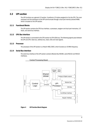 Page 219Display Unit for F-CM(C)1 (Rev. 04), F-CM(C)REC1 (Rev. 01)
7
                                          Document no. M1031520-02
2.2 UPI section
The UPI functions as a general I/O section. It performs I/O duties assigned to it by the CPU. The main 
processor and the processor on the UPI communicate through a dual-port memory (shared RAM) 
which is located on the UPI section.
2.2.1 Functional Blocks
The UPI section contains the CPU bus interface, a processor, program and dual-port memories, I/O 
block, and...