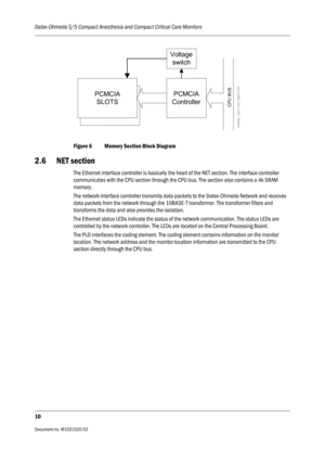 Page 222Datex-Ohmeda S/5 Compact Anesthesia and Compact Critical Care Monitors
10
Document no. M1031520-02                                                                           
Figure 6 Memory Section Block Diagram
2.6 NET section
The Ethernet interface controller is basically the heart of the NET section. The interface controller 
communicates with the CPU section through the CPU bus. The section also contains a 4k SRAM 
memory.
The network interface controller transmits data packets to the Datex-Ohmeda...