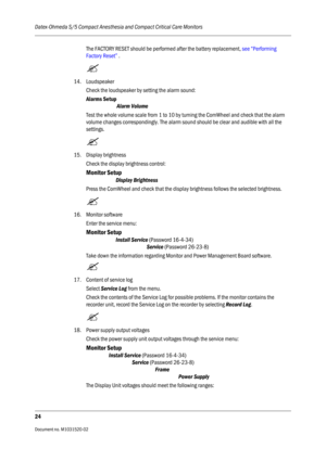 Page 236Datex-Ohmeda S/5 Compact Anesthesia and Compact Critical Care Monitors
24
Document no. M1031520-02                                                                           
The FACTORY RESET should be performed after the battery replacement, see “Performing 
Factory Reset” .

14. Loudspeaker
Check the loudspeaker by setting the alarm sound:
Alarms Setup
Alarm Volume
Test the whole volume scale from 1 to 10 by turning the ComWheel and check that the alarm 
volume changes correspondingly. The alarm sound...