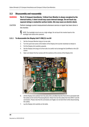 Page 246Datex-Ohmeda S/5 Compact Anesthesia and Compact Critical Care Monitors
34
Document no. M1031520-02                                                                           
3.3 Disassembly and reassembly
WARNINGThe S/5 Compact Anesthesia/ Critical Care Monitor is always energized by the 
internal battery. A short circuit may cause internal damage. Do not touch any 
exposed wiring or conductive surface inside, this may cause an electric shock.
CAUTION Perform leakage current measurement whenever service...