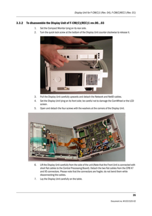Page 247Display Unit for F-CM(C)1 (Rev. 04), F-CM(C)REC1 (Rev. 01)
35
                                          Document no. M1031520-02
3.3.2 To disassemble the Display Unit of F-CM(C)(REC)1 rev.00...03
1. Set the Compact Monitor lying on its rear side.
2. Turn the quick lock screw at the bottom of the Display Unit counter clockwise to release it.
3. Pull the Display Unit carefully upwards and detach the Network and NetID cables.
4. Set the Display Unit lying on its front side; be careful not to damage the...