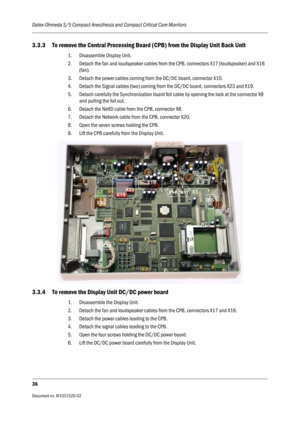 Page 248Datex-Ohmeda S/5 Compact Anesthesia and Compact Critical Care Monitors
36
Document no. M1031520-02                                                                           
3.3.3 To remove the Central Processing Board (CPB) from the Display Unit Back Unit
1. Disassemble Display Unit. 
2. Detach the fan and loudspeaker cables from the CPB, connectors X17 (loudspeaker) and X16 
(fan).
3. Detach the power cables coming from the DC/DC board, connector X10.
4. Detach the Signal cables (two) coming from the...