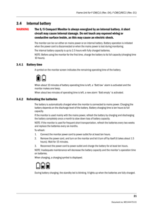 Page 287Frame Unit for F-CM(C)1 (Rev. 04), F-CM(C)REC1 (Rev. 01)
21
                                          Document no. M0144470-01
3.4 Internal battery
WARNINGThe S/5 Compact Monitor is always energized by an internal battery. A short 
circuit may cause internal damage. Do not touch any exposed wiring or 
conductive surface inside, as this may cause an electric shock.
The monitor can be run either on mains power or on internal battery. Battery operation is initiated 
when the power cord is disconnected or...