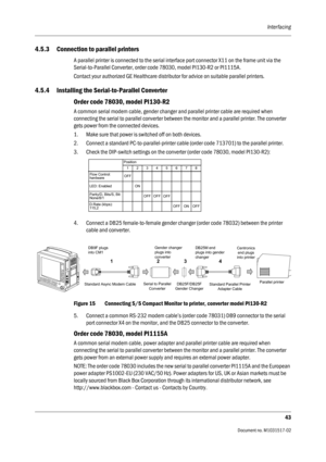 Page 55Interfacing
43
                                          Document no. M1031517-02
4.5.3 Connection to parallel printers
A parallel printer is connected to the serial interface port connector X11 on the frame unit via the 
Serial-to-Parallel Converter, order code 78030, model PI130-R2 or PI1115A.
Contact your authorized GE Healthcare distributor for advice on suitable parallel printers.
4.5.4 Installing the Serial-to-Parallel Converter
Order code 78030, model PI130-R2
A common serial modem cable, gender...