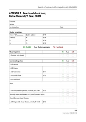 Page 73Appendix A, Functional check form, Datex-Ohmeda S/5 CAM, CCCM
A-1
Document no. M1031517-02
APPENDIX A Functional check form, 
Datex-Ohmeda S/5 CAM, CCCM
OK = Test OK            N.A. = Test not applicable           Fail = Test failed Customer
Service
Service engineer Date
Monitor Installation
Frame: F-CM________ System options: E/M-
Software: N- E/M-
K- N- E/M-
K- N- E/M-
Visual Inspection         OK          N.A.         Fail
1. Check all units visually
                           
Functional Inspection...