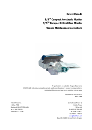 Page 83All specifications are subject to change without notice.
CAUTION: U.S. Federal law restricts this device to sale by or on the order of a licensed medical practitioner.
Outside the USA, check local laws for any restriction that may apply.
Document no. M1031518-02
March, 2006
Datex-Ohmeda Inc.
P.O. Box 7550
Madison, WI 53707-7550, USA
Tel: +1 608 221 1551
Fax: +1 608 222 9147
GE Healthcare Finland Oy
Helsinki, Finland
P.O. Box 900
FI-00031 GE, FINLAND
Tel: +358 10 39411
Fax: +358 9 1463310...