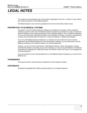 Page 11 - ix
GE H
EALTHCARE 
D
IRECTION 2286865, REVISION 14 LOGIQ™ 7 SERVICE MANUAL
LEGAL NOTES
The contents of this publication may not be copied or duplicated in any form, in whole or in part, without 
prior written permission of GE Medical Systems.
GE Medical Systems may revise this publication from time to time without written notice.
PROPRIETARY TO GE MEDICAL SYSTEMS
Permission to use this Advanced Service Software and related documentation (herein called the 
material) by persons other than GE Medical...