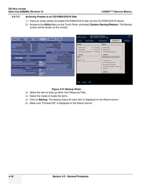 Page 102GE HEALTHCARE
DIRECTION 2286865, REVISION 14LOGIQ™ 7 SERVICE MANUAL
4-18Section 4-2 - General Procedure
4-2-7-2 Archiving Presets to an CD-R/MO/DVD-R Disk
1.) Insert an empty (blank) formatted CD-R/MO/DVD-R disk into the CD-R/MO/DVD-R device.
2.) Access to the Utility  Menu on the Touch Panel, and select  System>Backup/Restore . The Backup 
screen will be shown on the monitor.
3.) Select the item to back up either from Resource Files.
4.) Select the media to locate the items.
5.) Click on  Backup. The...