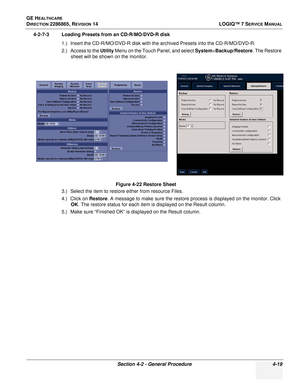 Page 103GE HEALTHCARE
DIRECTION 2286865, REVISION 14LOGIQ™ 7 SERVICE MANUAL
Section 4-2 - General Procedure 4-19
4-2-7-3 Loading Presets from an CD-R/MO/DVD-R disk
1.) Insert the CD-R/MO/DVD-R disk with the archived Presets into the CD-R/MO/DVD-R.
2.) Access to the Utility  Menu on the Touch Panel, and select  System>Backup/Restore. The Restore 
sheet will be shown on the monitor.
3.) Select the item to restore either from resource Files.
4.) Click on  Restore. A message to make sure the restore process is...