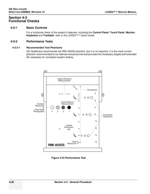 Page 104GE HEALTHCARE
DIRECTION 2286865, REVISION 14LOGIQ™ 7 SERVICE MANUAL
4-20Section 4-2 - General Procedure
Section 4-3
Functional Checks
4-3-1 Basic Controls
For a functional check of the system’s features, including the  Control Panel, Touch Panel , Monitor , 
Keyboard  and Trackball , refer to the LOGIQ™ 7 Quick Guide.
4-3-2 Performance Tests
4-3-2-1 Recommended Test Phantoms
GE Healthcare recommends the RMI 430GS phantom, but it is not required. It is the most current 
phantom recommended to our field...