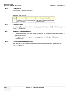 Page 106GE HEALTHCARE
DIRECTION 2286865, REVISION 14LOGIQ™ 7 SERVICE MANUAL
4-22Section 4-2 - General Procedure
4-3-5 ECG Checks
Connect the ECG Harness and check:
4-3-6 Cineloop Check
For activating Cine, creating and storing Cine Loops, and information on the Cine Timeline, refer to the 
LOGIQ™ 7 Quick Guide.
4-3-7 Backend Processor Checks
• If all the previous tests have been passed successfully, the backend processor is most likely OK.
• See Service Platform.
• If the system seems to be operating...