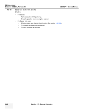 Page 110GE HEALTHCARE
DIRECTION 2286865, REVISION 14LOGIQ™ 7 SERVICE MANUAL
4-26Section 4-2 - General Procedure
4-3-10-3 Caster and Caster Link Checks
Check if:
•For Caster:- No loose caster with it jacked up. 
- Smooth operation when moving the scanner.
• For Caster Link Assy: - Effective brake and direction lock function (See section  4-3-10-2). 
- The pedals can be smoothly returned.
- The lock pin must be removed. 