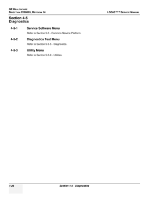 Page 112GE HEALTHCARE
DIRECTION 2286865, REVISION 14LOGIQ™ 7 SERVICE MANUAL
4-28Section 4-5 - Diagnostics
Section 4-5
Diagnostics
4-5-1 Service Software Menu
Refer to Section 5-5 - Common Service Platform.
4-5-2 Diagnostics Test Menu
Refer to Section 5-5-5 - Diagnostics.
4-5-3 Utility Menu
Refer to Section 5-5-9 - Utilities. 